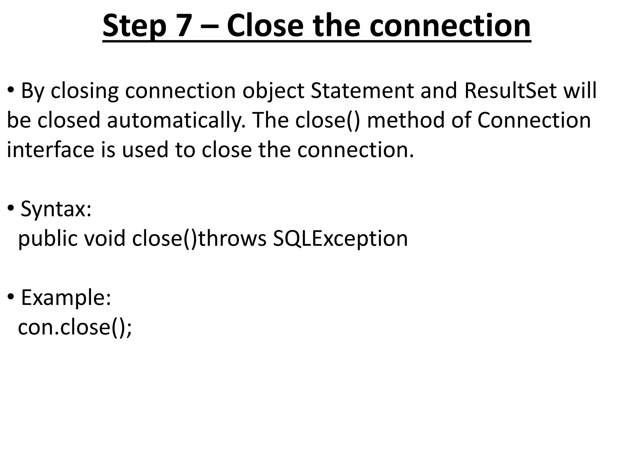 Step 7 – Close the connection
• By closing connection object Statement and ResultSet will
be closed automatically. The close() method of Connection
interface is used to close the connection.
• Syntax:
public void close()throws SQLException
• Example:
con.close();
 