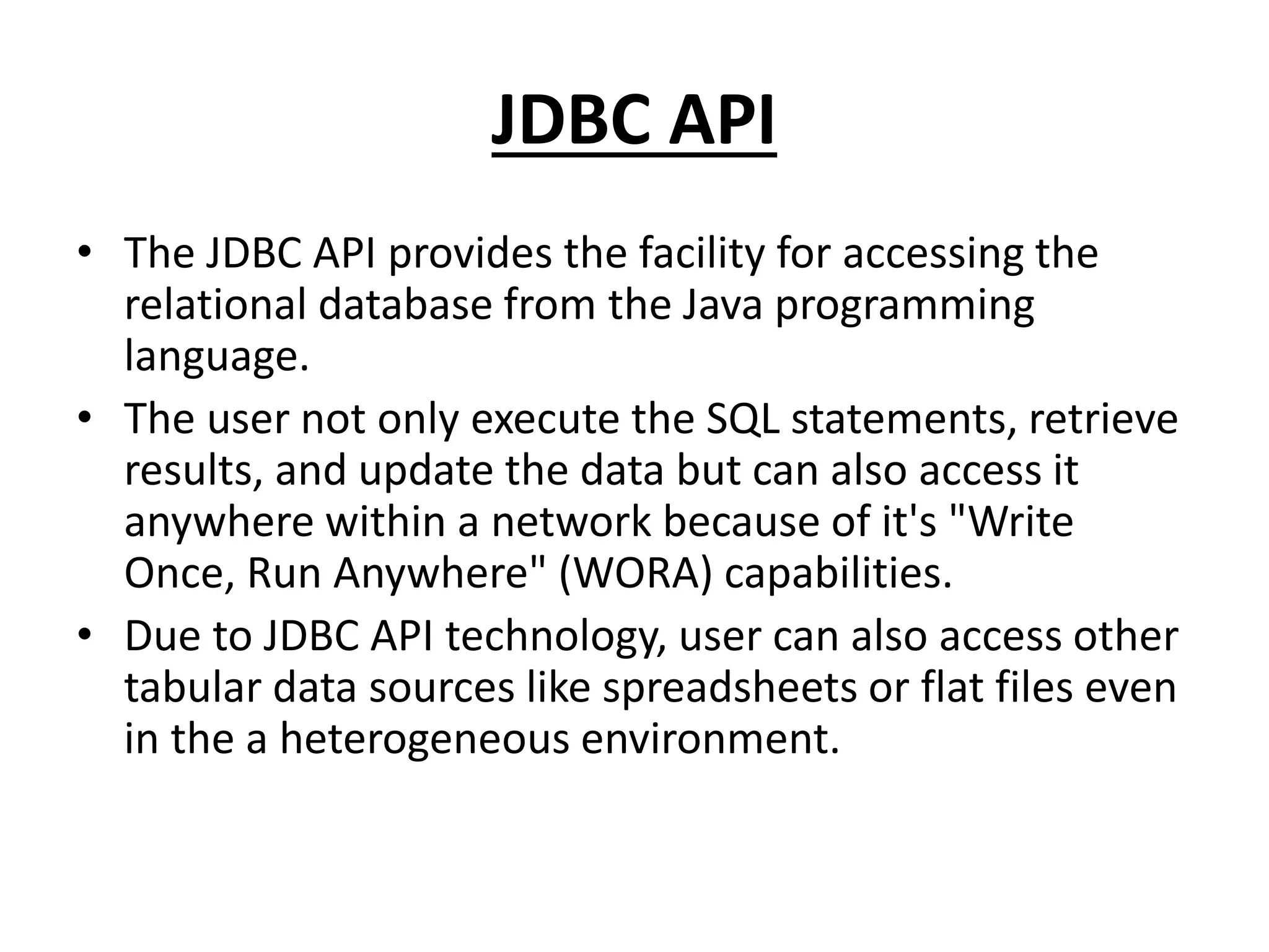 JDBC API
• The JDBC API provides the facility for accessing the
relational database from the Java programming
language.
• The user not only execute the SQL statements, retrieve
results, and update the data but can also access it
anywhere within a network because of it's "Write
Once, Run Anywhere" (WORA) capabilities.
• Due to JDBC API technology, user can also access other
tabular data sources like spreadsheets or flat files even
in the a heterogeneous environment.
 