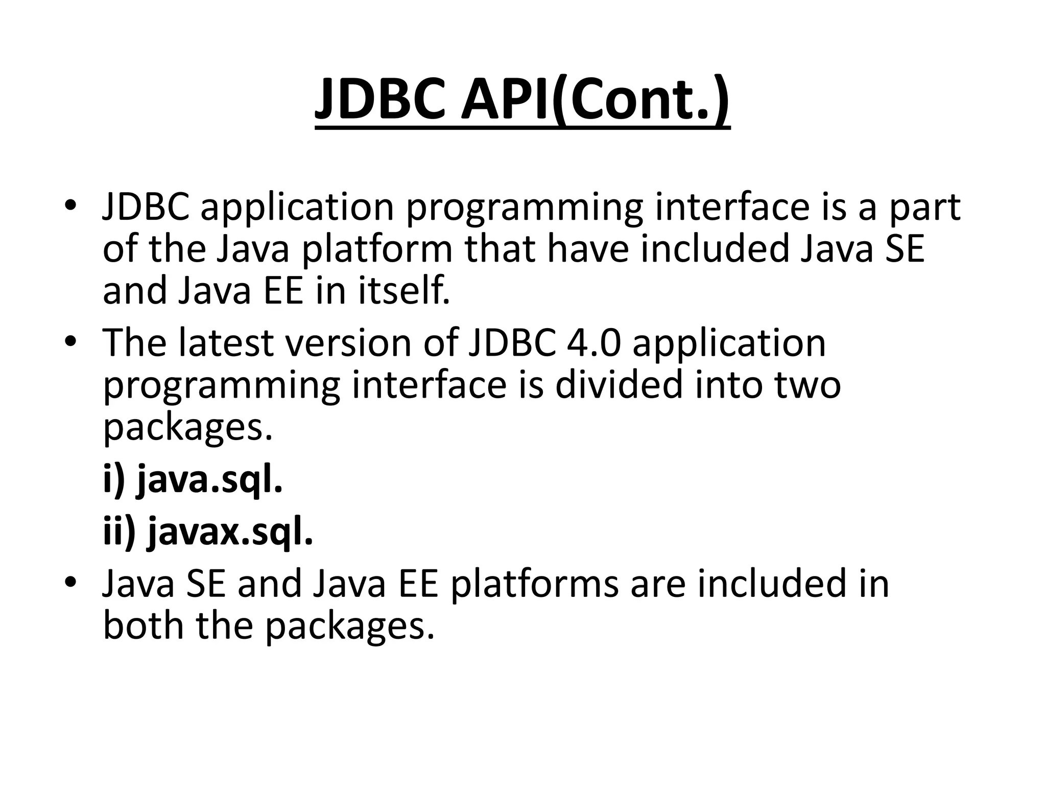 JDBC API(Cont.)
• JDBC application programming interface is a part
of the Java platform that have included Java SE
and Java EE in itself.
• The latest version of JDBC 4.0 application
programming interface is divided into two
packages.
i) java.sql.
ii) javax.sql.
• Java SE and Java EE platforms are included in
both the packages.
 