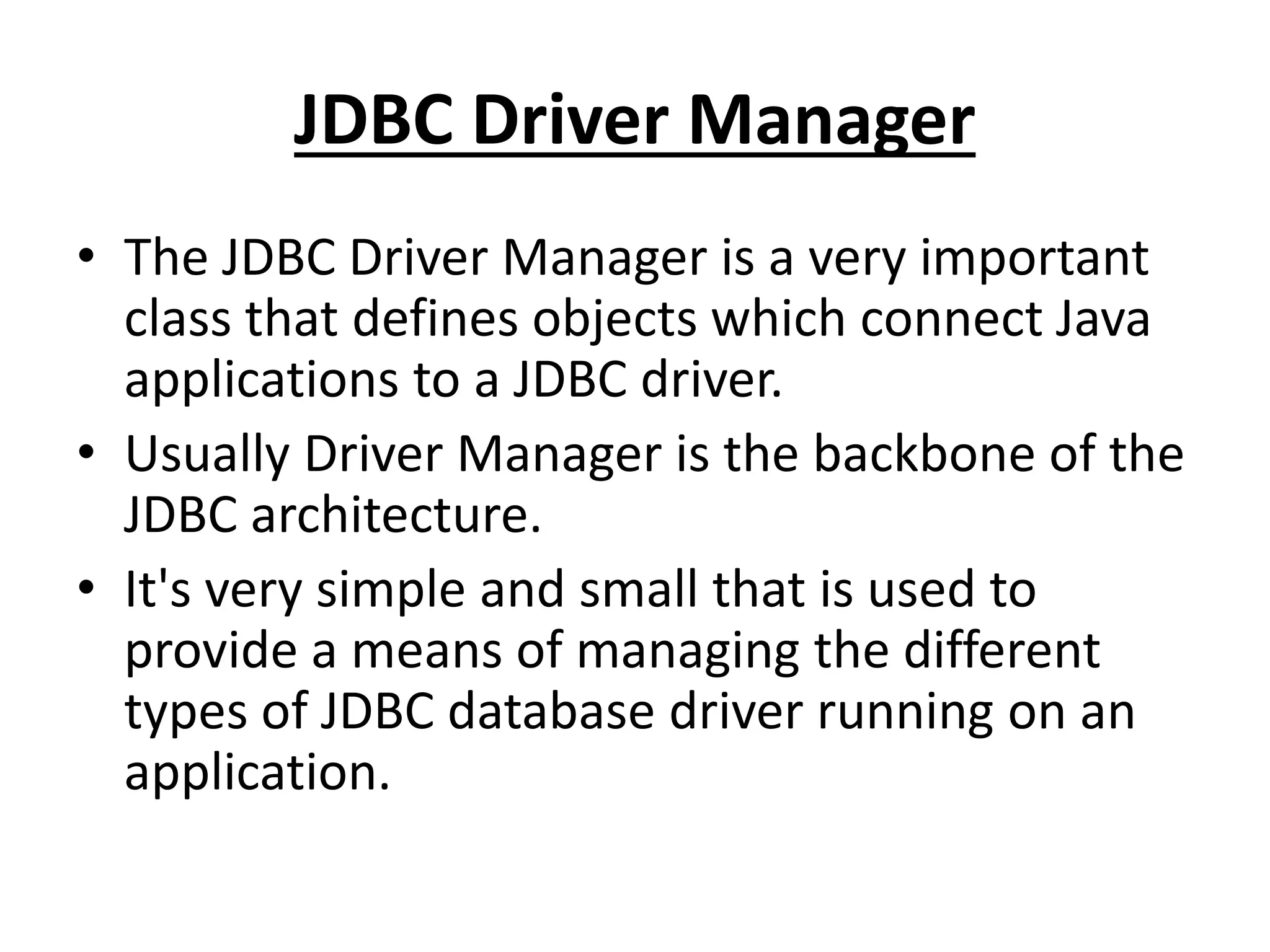 JDBC Driver Manager
• The JDBC Driver Manager is a very important
class that defines objects which connect Java
applications to a JDBC driver.
• Usually Driver Manager is the backbone of the
JDBC architecture.
• It's very simple and small that is used to
provide a means of managing the different
types of JDBC database driver running on an
application.
 