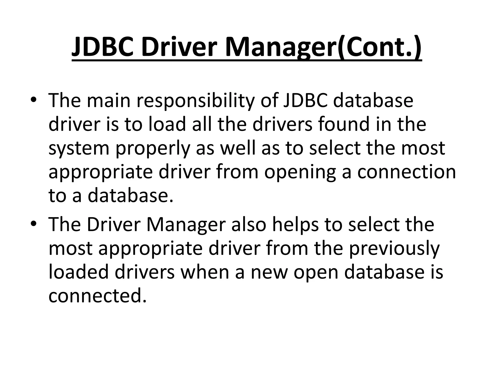 JDBC Driver Manager(Cont.)
• The main responsibility of JDBC database
driver is to load all the drivers found in the
system properly as well as to select the most
appropriate driver from opening a connection
to a database.
• The Driver Manager also helps to select the
most appropriate driver from the previously
loaded drivers when a new open database is
connected.
 