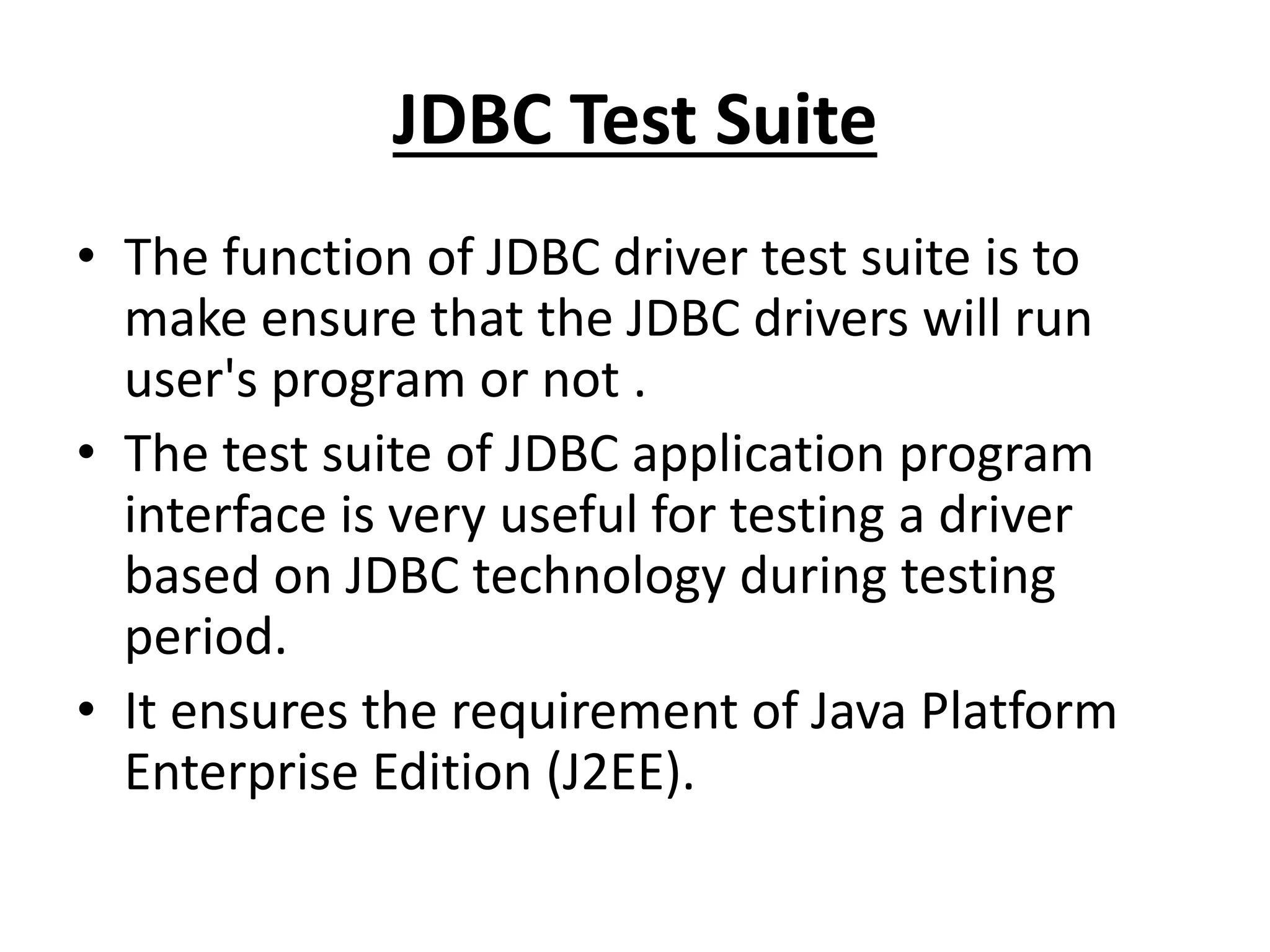 JDBC Test Suite
• The function of JDBC driver test suite is to
make ensure that the JDBC drivers will run
user's program or not .
• The test suite of JDBC application program
interface is very useful for testing a driver
based on JDBC technology during testing
period.
• It ensures the requirement of Java Platform
Enterprise Edition (J2EE).
 