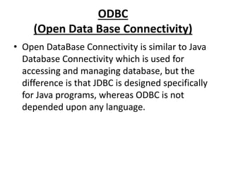 ODBC
(Open Data Base Connectivity)
• Open DataBase Connectivity is similar to Java
Database Connectivity which is used for
accessing and managing database, but the
difference is that JDBC is designed specifically
for Java programs, whereas ODBC is not
depended upon any language.
 