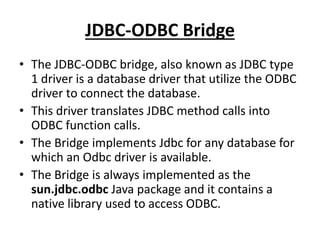 JDBC-ODBC Bridge
• The JDBC-ODBC bridge, also known as JDBC type
1 driver is a database driver that utilize the ODBC
driver to connect the database.
• This driver translates JDBC method calls into
ODBC function calls.
• The Bridge implements Jdbc for any database for
which an Odbc driver is available.
• The Bridge is always implemented as the
sun.jdbc.odbc Java package and it contains a
native library used to access ODBC.
 