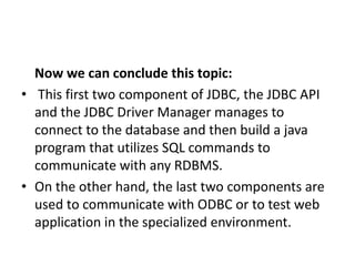 Now we can conclude this topic:
• This first two component of JDBC, the JDBC API
and the JDBC Driver Manager manages to
connect to the database and then build a java
program that utilizes SQL commands to
communicate with any RDBMS.
• On the other hand, the last two components are
used to communicate with ODBC or to test web
application in the specialized environment.
 
