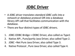JDBC Driver
• A JDBC driver translates standard JDBC calls into a
network or database protocol OR into a database
library API call that facilitates communication with the
database.
• There are four distinct types of JDBC drivers.
1. JDBC-ODBC Bridge + ODBC Driver, also called as Type1
2. Native API , Pure/partly Java Driver, also called Type 2.
3. JDBC –Net Pure Java Driver, also called Type 3.
4. Native Protocol , Pure Java Driver, also called Type 4.
 
