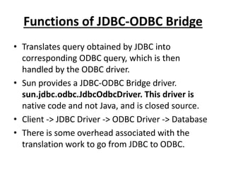 Functions of JDBC-ODBC Bridge
• Translates query obtained by JDBC into
corresponding ODBC query, which is then
handled by the ODBC driver.
• Sun provides a JDBC-ODBC Bridge driver.
sun.jdbc.odbc.JdbcOdbcDriver. This driver is
native code and not Java, and is closed source.
• Client -> JDBC Driver -> ODBC Driver -> Database
• There is some overhead associated with the
translation work to go from JDBC to ODBC.
 