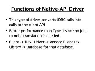 Functions of Native-API Driver
• This type of driver converts JDBC calls into
calls to the client API
• Better performance than Type 1 since no jdbc
to odbc translation is needed.
• Client -> JDBC Driver -> Vendor Client DB
Library -> Database for that database.
 