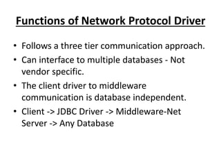 Functions of Network Protocol Driver
• Follows a three tier communication approach.
• Can interface to multiple databases - Not
vendor specific.
• The client driver to middleware
communication is database independent.
• Client -> JDBC Driver -> Middleware-Net
Server -> Any Database
 