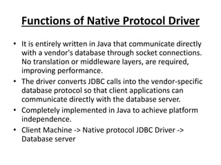 Functions of Native Protocol Driver
• It is entirely written in Java that communicate directly
with a vendor's database through socket connections.
No translation or middleware layers, are required,
improving performance.
• The driver converts JDBC calls into the vendor-specific
database protocol so that client applications can
communicate directly with the database server.
• Completely implemented in Java to achieve platform
independence.
• Client Machine -> Native protocol JDBC Driver ->
Database server
 