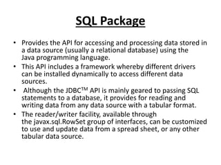 SQL Package
• Provides the API for accessing and processing data stored in
a data source (usually a relational database) using the
Java programming language.
• This API includes a framework whereby different drivers
can be installed dynamically to access different data
sources.
• Although the JDBCTM API is mainly geared to passing SQL
statements to a database, it provides for reading and
writing data from any data source with a tabular format.
• The reader/writer facility, available through
the javax.sql.RowSet group of interfaces, can be customized
to use and update data from a spread sheet, or any other
tabular data source.
 