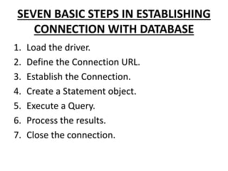 SEVEN BASIC STEPS IN ESTABLISHING
CONNECTION WITH DATABASE
1. Load the driver.
2. Define the Connection URL.
3. Establish the Connection.
4. Create a Statement object.
5. Execute a Query.
6. Process the results.
7. Close the connection.
 