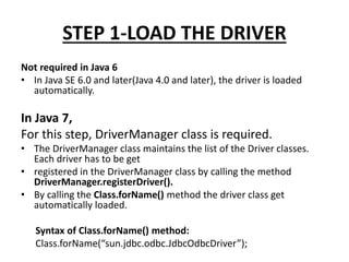 STEP 1-LOAD THE DRIVER
Not required in Java 6
• In Java SE 6.0 and later(Java 4.0 and later), the driver is loaded
automatically.
In Java 7,
For this step, DriverManager class is required.
• The DriverManager class maintains the list of the Driver classes.
Each driver has to be get
• registered in the DriverManager class by calling the method
DriverManager.registerDriver().
• By calling the Class.forName() method the driver class get
automatically loaded.
Syntax of Class.forName() method:
Class.forName(“sun.jdbc.odbc.JdbcOdbcDriver”);
 