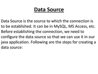 Data Source
Data Source is the source to which the connection is
to be established. It can be in MySQL, MS Access, etc.
Before establishing the connection, we need to
configure the data source so that we can use it in our
java application. Following are the steps for creating a
data source:
 