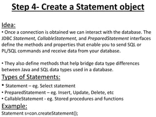 Step 4- Create a Statement object
Idea:
• Once a connection is obtained we can interact with the database. The
JDBC Statement, CallableStatement, and PreparedStatement interfaces
define the methods and properties that enable you to send SQL or
PL/SQL commands and receive data from your database.
• They also define methods that help bridge data type differences
between Java and SQL data types used in a database.
Types of Statements:
• Statement – eg. Select statement
• PreparedStatement – eg. Insert, Update, Delete, etc
• CallableStatement - eg. Stored procedures and functions
Example:
Statement s=con.createStatement();
 