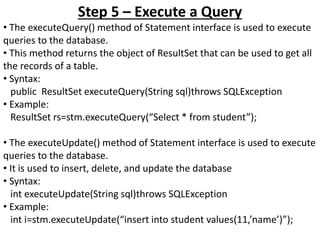 Step 5 – Execute a Query
• The executeQuery() method of Statement interface is used to execute
queries to the database.
• This method returns the object of ResultSet that can be used to get all
the records of a table.
• Syntax:
public ResultSet executeQuery(String sql)throws SQLException
• Example:
ResultSet rs=stm.executeQuery(“Select * from student”);
• The executeUpdate() method of Statement interface is used to execute
queries to the database.
• It is used to insert, delete, and update the database
• Syntax:
int executeUpdate(String sql)throws SQLException
• Example:
int i=stm.executeUpdate(“insert into student values(11,’name’)”);
 