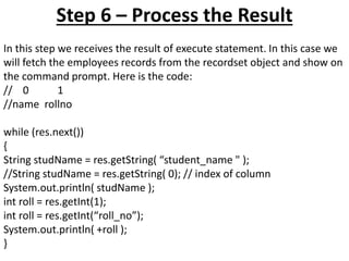 Step 6 – Process the Result
In this step we receives the result of execute statement. In this case we
will fetch the employees records from the recordset object and show on
the command prompt. Here is the code:
// 0 1
//name rollno
while (res.next())
{
String studName = res.getString( “student_name " );
//String studName = res.getString( 0); // index of column
System.out.println( studName );
int roll = res.getInt(1);
int roll = res.getInt(“roll_no”);
System.out.println( +roll );
}
 