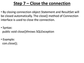 Step 7 – Close the connection
• By closing connection object Statement and ResultSet will
be closed automatically. The close() method of Connection
interface is used to close the connection.
• Syntax:
public void close()throws SQLException
• Example:
con.close();
 
