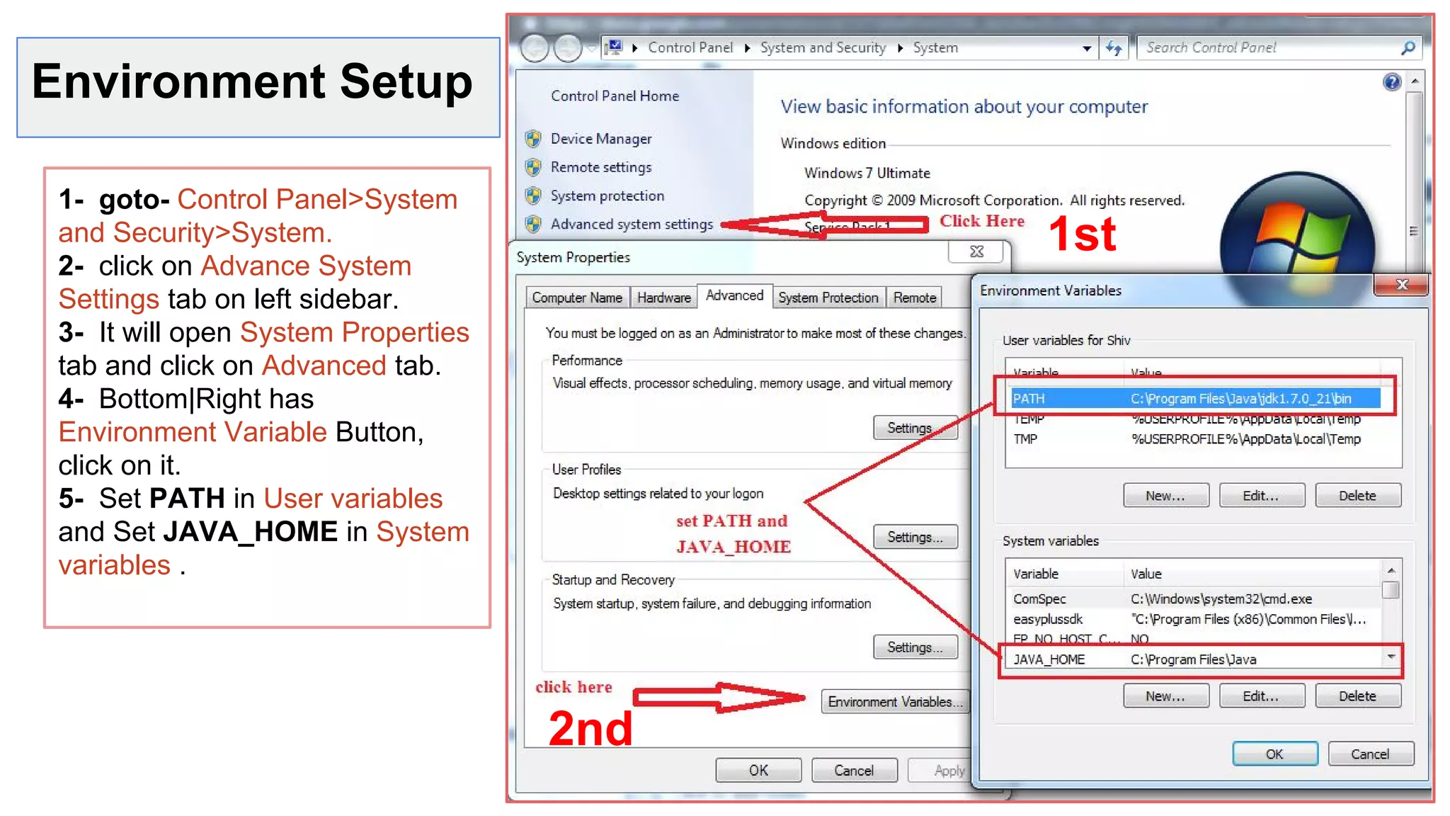 Environment Setup
1- goto- Control Panel>System
and Security>System.
2- click on Advance System
Settings tab on left sidebar.
3- It will open System Properties
tab and click on Advanced tab.
4- Bottom|Right has
Environment Variable Button,
click on it.
5- Set PATH in User variables
and Set JAVA_HOME in System
variables .
1st
2nd
 