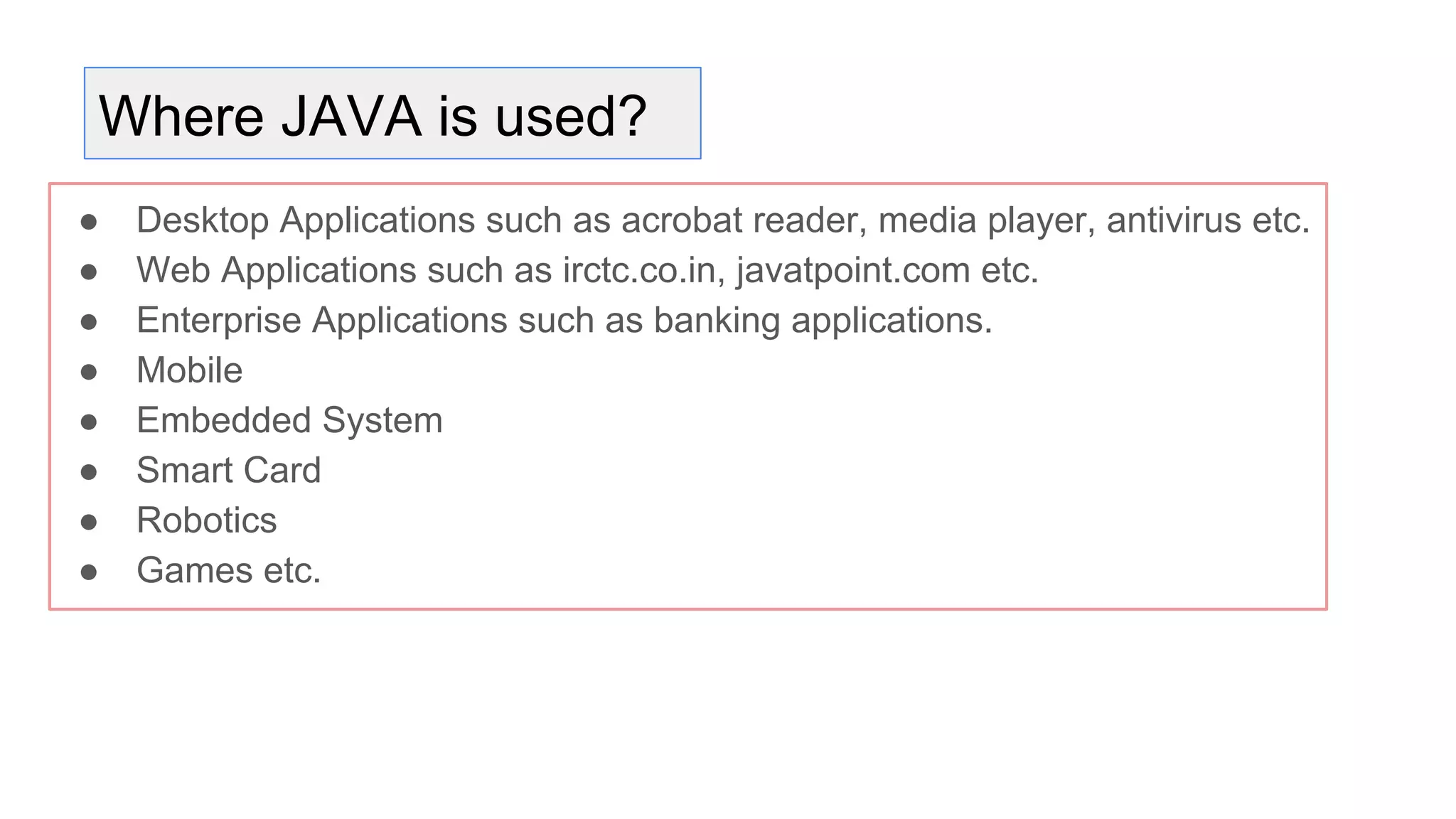 Where JAVA is used?
● Desktop Applications such as acrobat reader, media player, antivirus etc.
● Web Applications such as irctc.co.in, javatpoint.com etc.
● Enterprise Applications such as banking applications.
● Mobile
● Embedded System
● Smart Card
● Robotics
● Games etc.
 
