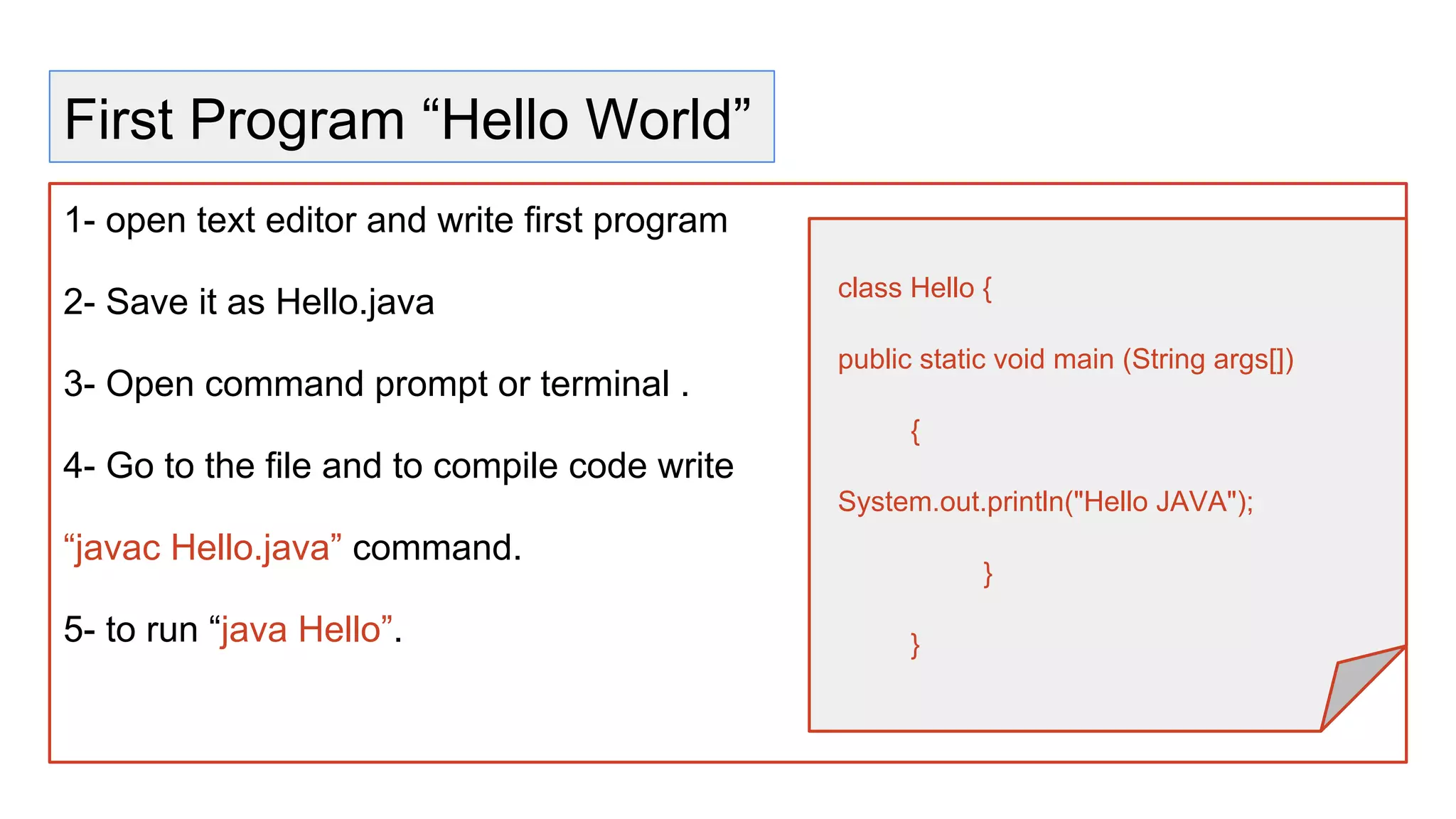 First Program “Hello World”
1- open text editor and write first program
2- Save it as Hello.java
3- Open command prompt or terminal .
4- Go to the file and to compile code write
“javac Hello.java” command.
5- to run “java Hello”.
class Hello {
public static void main (String args[])
{
System.out.println("Hello JAVA");
}
}
 
