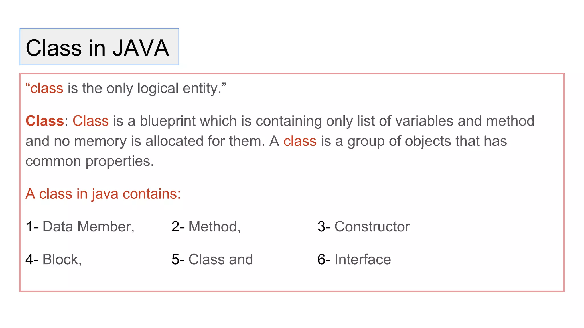 Class in JAVA
“class is the only logical entity.”
Class: Class is a blueprint which is containing only list of variables and method
and no memory is allocated for them. A class is a group of objects that has
common properties.
A class in java contains:
1- Data Member, 2- Method, 3- Constructor
4- Block, 5- Class and 6- Interface
 