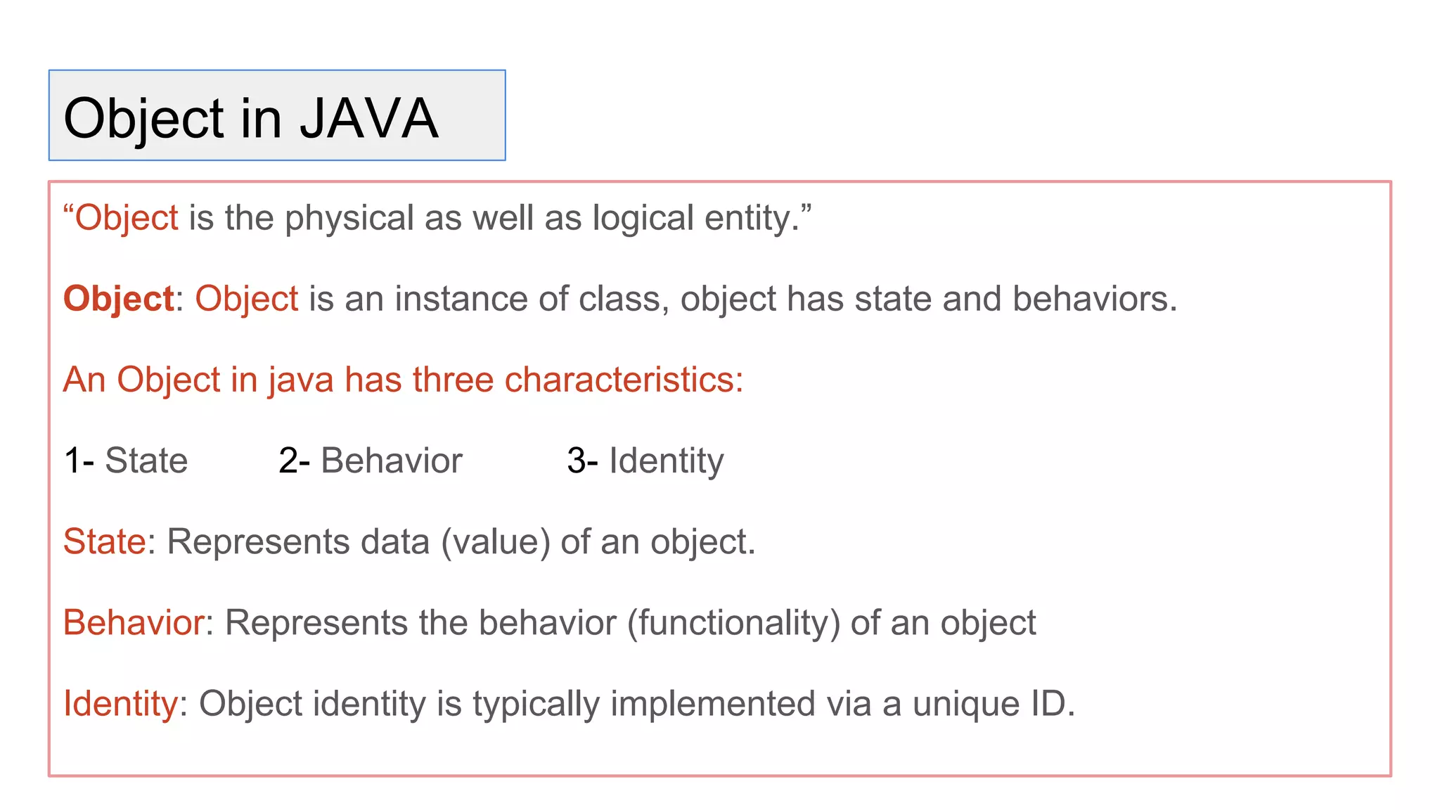 Object in JAVA
“Object is the physical as well as logical entity.”
Object: Object is an instance of class, object has state and behaviors.
An Object in java has three characteristics:
1- State 2- Behavior 3- Identity
State: Represents data (value) of an object.
Behavior: Represents the behavior (functionality) of an object
Identity: Object identity is typically implemented via a unique ID.
 