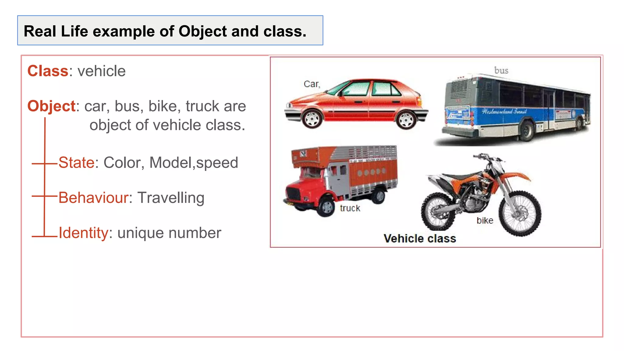 Real Life example of Object and class.
Class: vehicle
Object: car, bus, bike, truck are
object of vehicle class.
State: Color, Model,speed
Behaviour: Travelling
Identity: unique number
 