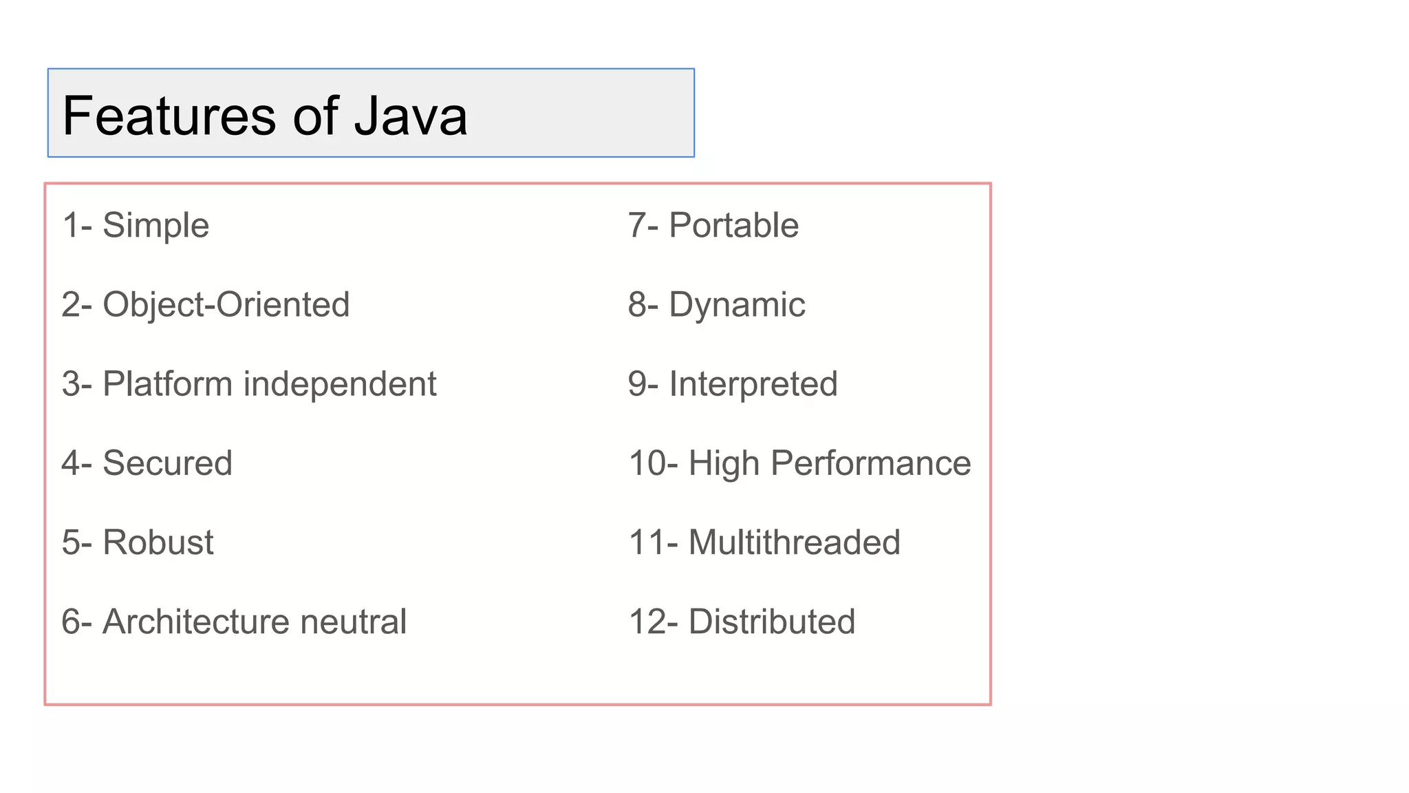 Features of Java
1- Simple
2- Object-Oriented
3- Platform independent
4- Secured
5- Robust
6- Architecture neutral
7- Portable
8- Dynamic
9- Interpreted
10- High Performance
11- Multithreaded
12- Distributed
 