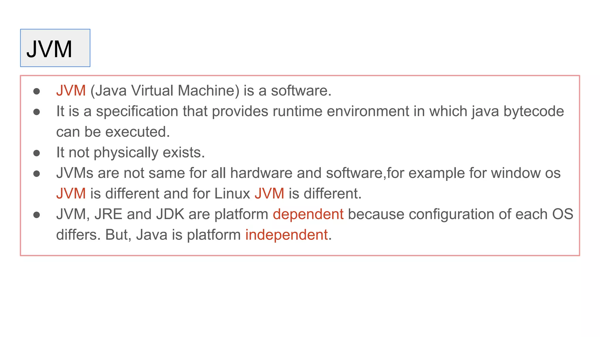 JVM
● JVM (Java Virtual Machine) is a software.
● It is a specification that provides runtime environment in which java bytecode
can be executed.
● It not physically exists.
● JVMs are not same for all hardware and software,for example for window os
JVM is different and for Linux JVM is different.
● JVM, JRE and JDK are platform dependent because configuration of each OS
differs. But, Java is platform independent.
 