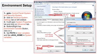 Environment Setup
1- goto- Control Panel>System
and Security>System.
2- click on Advance System
Settings tab on left sidebar.
3- It will open System Properties
tab and click on Advanced tab.
4- Bottom|Right has
Environment Variable Button,
click on it.
5- Set PATH in User variables
and Set JAVA_HOME in System
variables .
1st
2nd
 