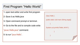 First Program “Hello World”
1- open text editor and write first program
2- Save it as Hello.java
3- Open command prompt or terminal .
4- Go to the file and to compile code write
“javac Hello.java” command.
5- to run “java Hello”.
class Hello {
public static void main (String args[])
{
System.out.println("Hello JAVA");
}
}
 
