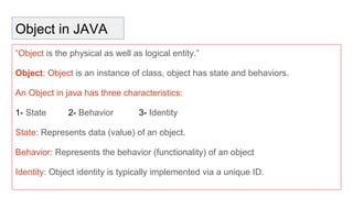 Object in JAVA
“Object is the physical as well as logical entity.”
Object: Object is an instance of class, object has state and behaviors.
An Object in java has three characteristics:
1- State 2- Behavior 3- Identity
State: Represents data (value) of an object.
Behavior: Represents the behavior (functionality) of an object
Identity: Object identity is typically implemented via a unique ID.
 