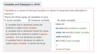 “Variable is a name of memory location or name of reserved area allocated in
memory.”
There are three types of variables in java
1- local variable ` 2- instance variable 3- static variable
A variable that is declared inside the
method is called local variable.
A variable that is declared inside the class
but outside the method is called instance
variable . It is not declared as static.
A variable that is declared as static is
called static variable. It cannot be local.
Variables and Datatypes in JAVA
 
