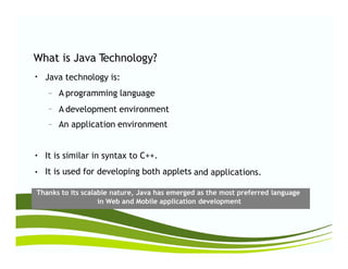 What is Java Technology?
Java technology is:
A programming language
●
–
A development environment
An application environment
–
–
It is similar in syntax to C++.
It is used for developing both applets
●
and applications.●
Thanks to its scalable nature, Java has emerged as the most preferred language
in Web and Mobile application development
 