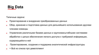 Big Data
Типичные задачи:
■ Проектирование и внедрение преобразованных данных
■ Сбор, хранение и подготовка данных для дальнейшего использования другими
членами команды
■ Управление различными базами данных и крупномасштабными системами
обработки с целью обеспечения легкого доступа к требуемой информации,
содержащейся в ней
■ Проектирование, создание и поддержка аналитической инфраструктуры
■ + Всё из списка про девелопмент
 