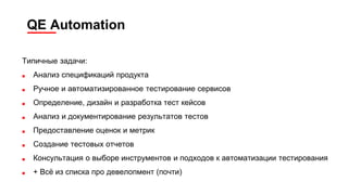 QE Automation
Типичные задачи:
■ Анализ спецификаций продукта
■ Ручное и автоматизированное тестирование сервисов
■ Определение, дизайн и разработка тест кейсов
■ Анализ и документирование результатов тестов
■ Предоставление оценок и метрик
■ Создание тестовых отчетов
■ Консультация о выборе инструментов и подходов к автоматизации тестирования
■ + Всё из списка про девелопмент (почти)
 