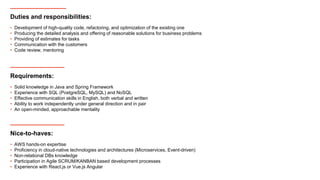 Duties and responsibilities:
• Development of high-quality code, refactoring, and optimization of the existing one
• Producing the detailed analysis and offering of reasonable solutions for business problems
• Providing of estimates for tasks
• Communication with the customers
• Code review, mentoring
Requirements:
• Solid knowledge in Java and Spring Framework
• Experience with SQL (PostgreSQL, MySQL) and NoSQL
• Effective communication skills in English, both verbal and written
• Ability to work independently under general direction and in pair
• An open-minded, approachable mentality
Nice-to-haves:
• AWS hands-on expertise
• Proficiency in cloud-native technologies and architectures (Microservices, Event-driven)
• Non-relational DBs knowledge
• Participation in Agile SCRUM/KANBAN based development processes
• Experience with React.js or Vue.js Angular
 