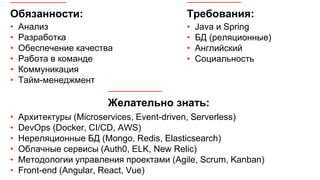 Обязанности:
• Анализ
• Разработка
• Обеспечение качества
• Работа в команде
• Коммуникация
• Тайм-менеджмент
Требования:
• Java и Spring
• БД (реляционные)
• Английский
• Социальность
• Архитектуры (Microservices, Event-driven, Serverless)
• DevOps (Docker, CI/CD, AWS)
• Нереляционные БД (Mongo, Redis, Elasticsearch)
• Облачные сервисы (Auth0, ELK, New Relic)
• Методологии управления проектами (Agile, Scrum, Kanban)
• Front-end (Angular, React, Vue)
Желательно знать:
 