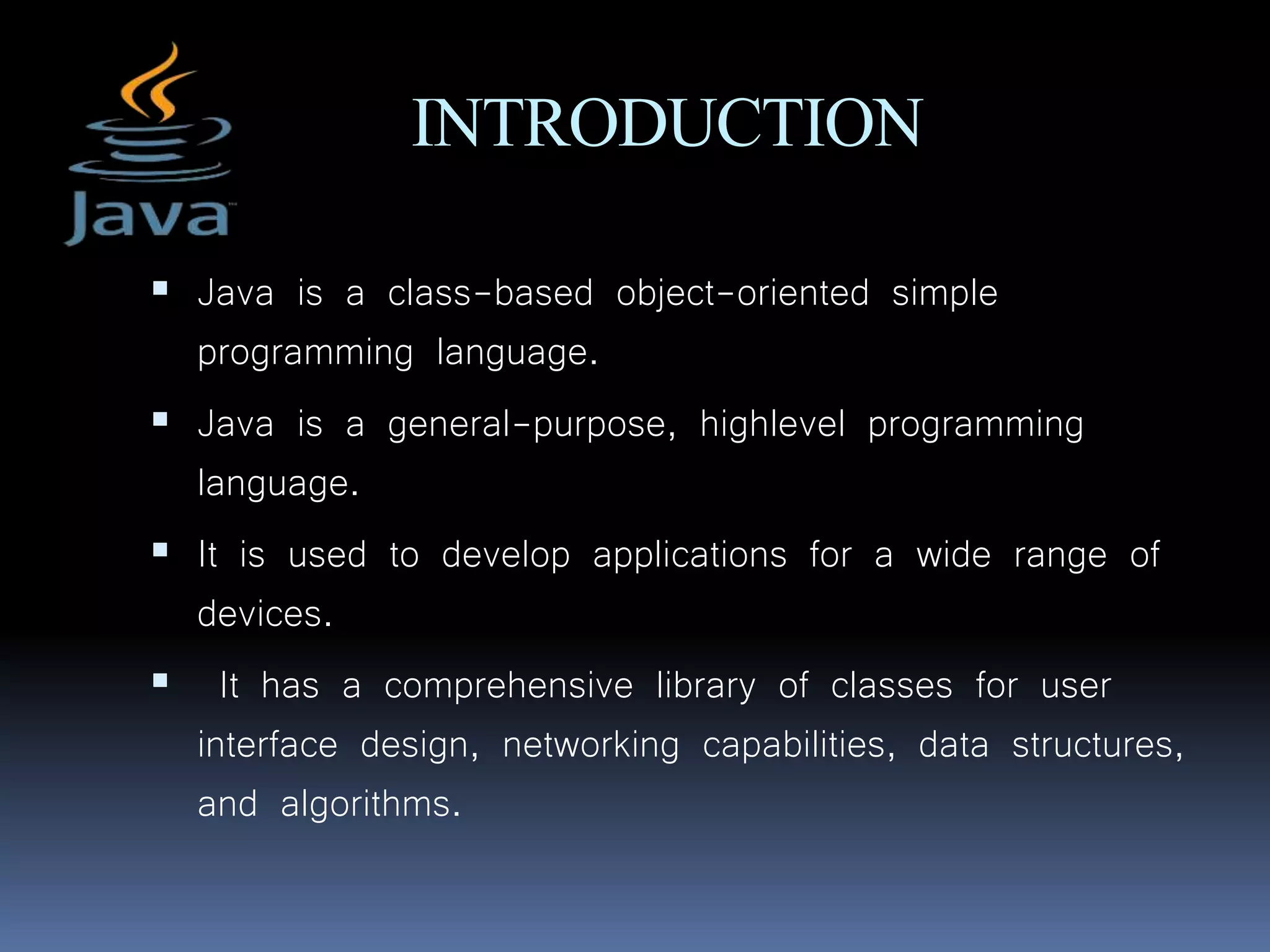 INTRODUCTION
 Java is a class-based object-oriented simple
programming language.
 Java is a general-purpose, highlevel programming
language.
 It is used to develop applications for a wide range of
devices.
 It has a comprehensive library of classes for user
interface design, networking capabilities, data structures,
and algorithms.
 