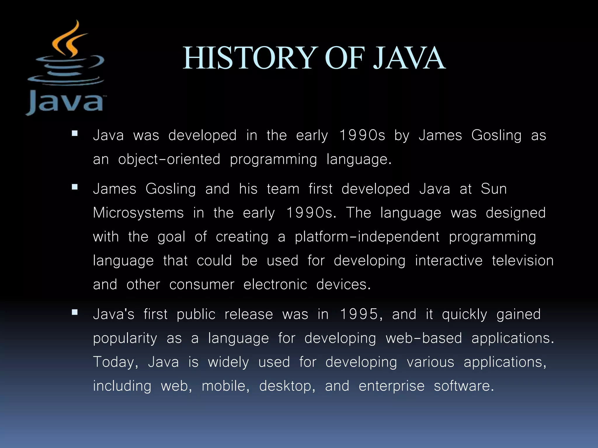 HISTORY OF JAVA
 Java was developed in the early 1990s by James Gosling as
an object-oriented programming language.
 James Gosling and his team first developed Java at Sun
Microsystems in the early 1990s. The language was designed
with the goal of creating a platform-independent programming
language that could be used for developing interactive television
and other consumer electronic devices.
 Java's first public release was in 1995, and it quickly gained
popularity as a language for developing web-based applications.
Today, Java is widely used for developing various applications,
including web, mobile, desktop, and enterprise software.
 