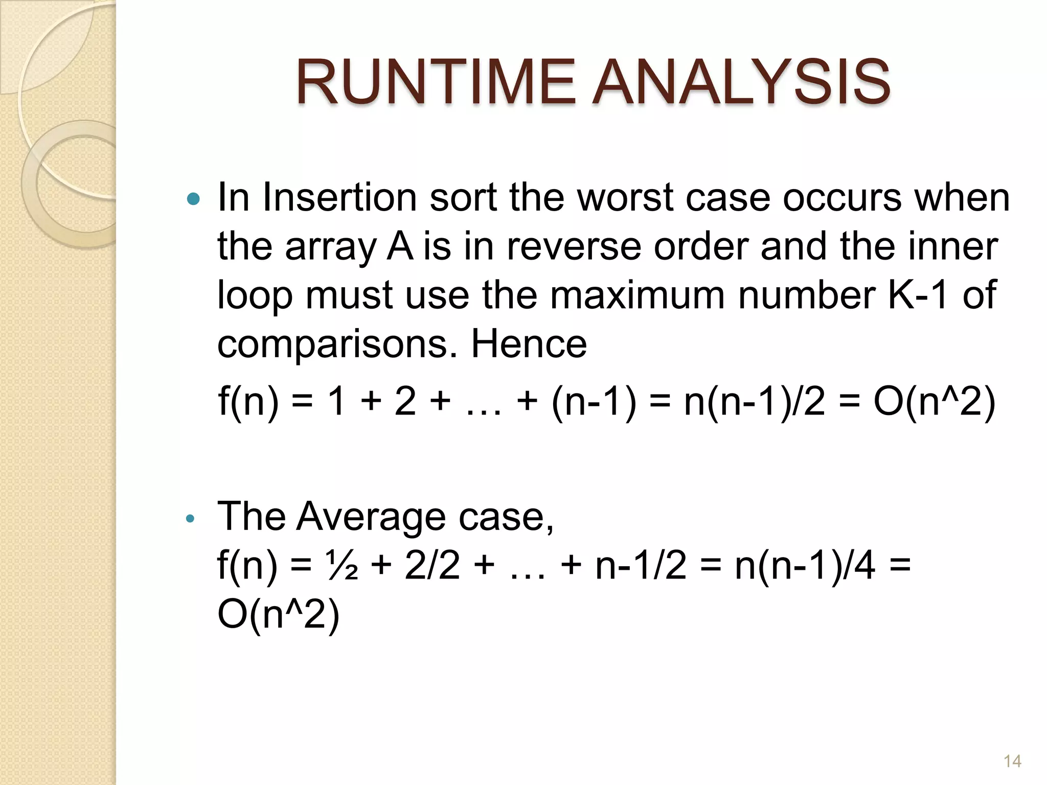 RUNTIME ANALYSIS


In Insertion sort the worst case occurs when
the array A is in reverse order and the inner
loop must use the maximum number K-1 of
comparisons. Hence
f(n) = 1 + 2 + … + (n-1) = n(n-1)/2 = O(n^2)

•

The Average case,
f(n) = ½ + 2/2 + … + n-1/2 = n(n-1)/4 =
O(n^2)

14

 