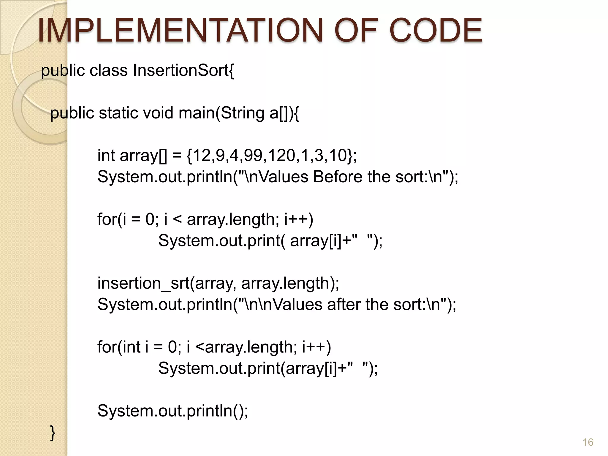 IMPLEMENTATION OF CODE
public class InsertionSort{
public static void main(String a[]){
int array[] = {12,9,4,99,120,1,3,10};
System.out.println("nValues Before the sort:n");

for(i = 0; i < array.length; i++)
System.out.print( array[i]+" ");
insertion_srt(array, array.length);
System.out.println("nnValues after the sort:n");
for(int i = 0; i <array.length; i++)
System.out.print(array[i]+" ");
System.out.println();

}

16

 
