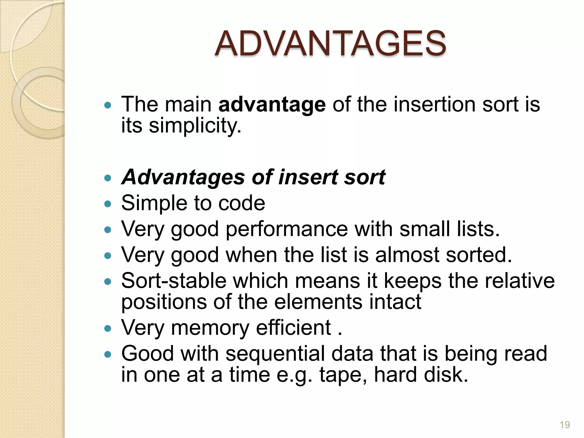 ADVANTAGES


The main advantage of the insertion sort is
its simplicity.

Advantages of insert sort
Simple to code
Very good performance with small lists.
Very good when the list is almost sorted.
Sort-stable which means it keeps the relative
positions of the elements intact
 Very memory efficient .
 Good with sequential data that is being read
in one at a time e.g. tape, hard disk.






19

 