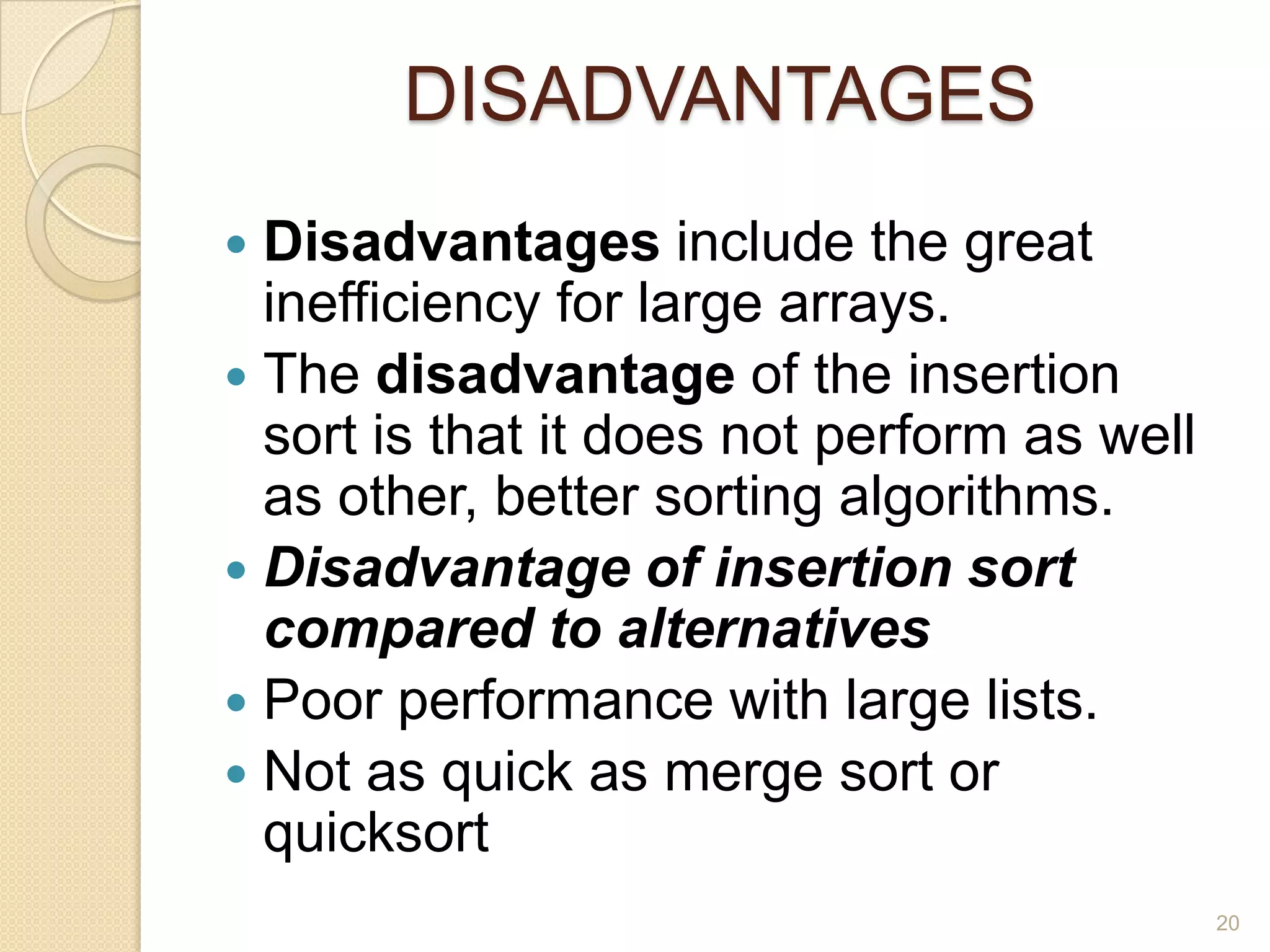 DISADVANTAGES
Disadvantages include the great
inefficiency for large arrays.
 The disadvantage of the insertion
sort is that it does not perform as well
as other, better sorting algorithms.
 Disadvantage of insertion sort
compared to alternatives
 Poor performance with large lists.
 Not as quick as merge sort or
quicksort


20

 