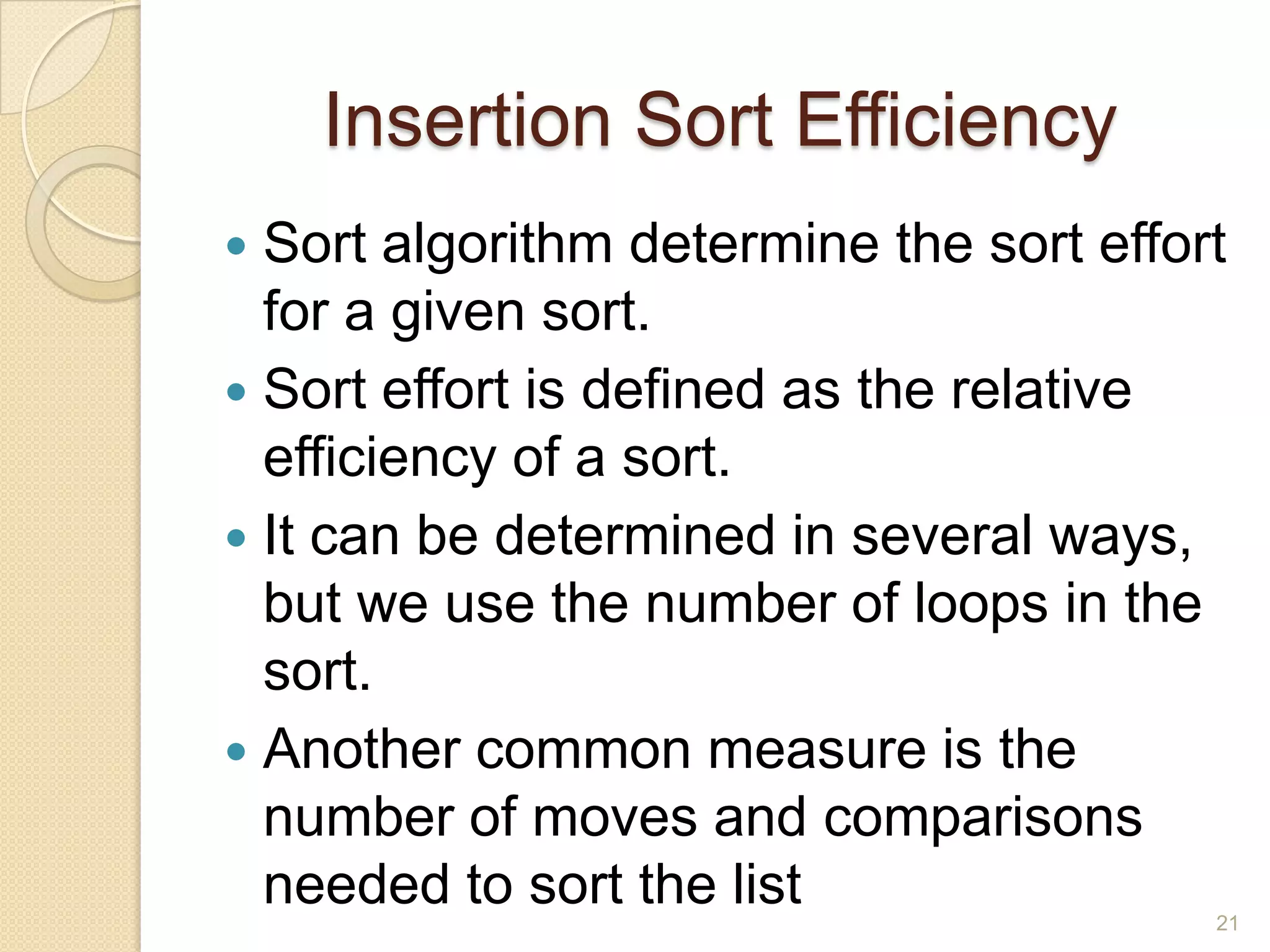 Insertion Sort Efficiency
Sort algorithm determine the sort effort
for a given sort.
 Sort effort is defined as the relative
efficiency of a sort.
 It can be determined in several ways,
but we use the number of loops in the
sort.
 Another common measure is the
number of moves and comparisons
needed to sort the list


21

 