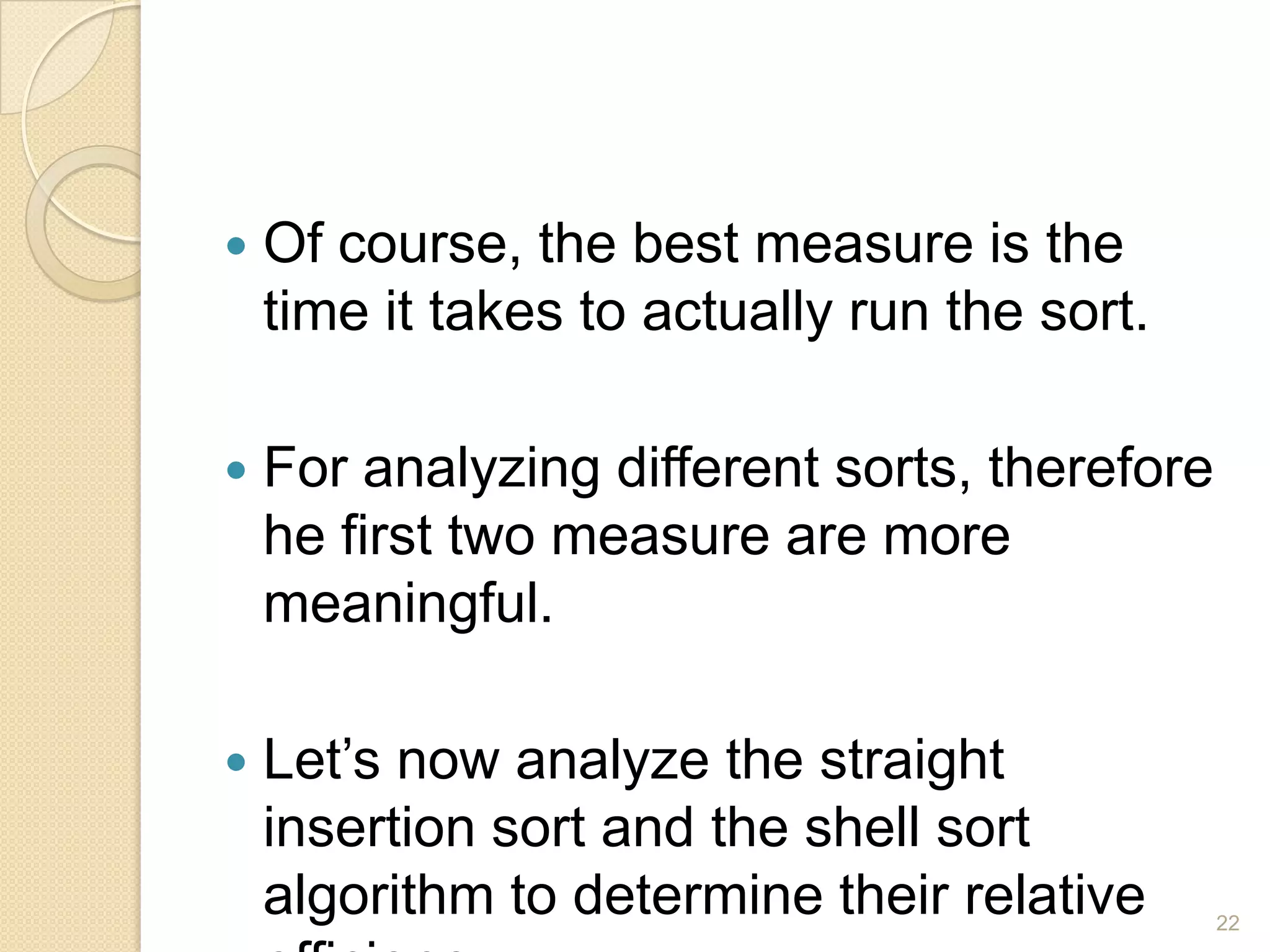

Of course, the best measure is the
time it takes to actually run the sort.



For analyzing different sorts, therefore
he first two measure are more
meaningful.



Let’s now analyze the straight
insertion sort and the shell sort
algorithm to determine their relative

22

 