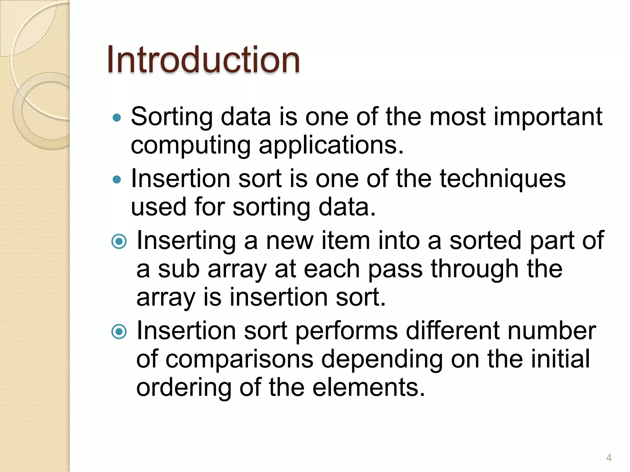 Introduction
Sorting data is one of the most important
computing applications.
 Insertion sort is one of the techniques
used for sorting data.
 Inserting a new item into a sorted part of
a sub array at each pass through the
array is insertion sort.
 Insertion sort performs different number
of comparisons depending on the initial
ordering of the elements.


4

 