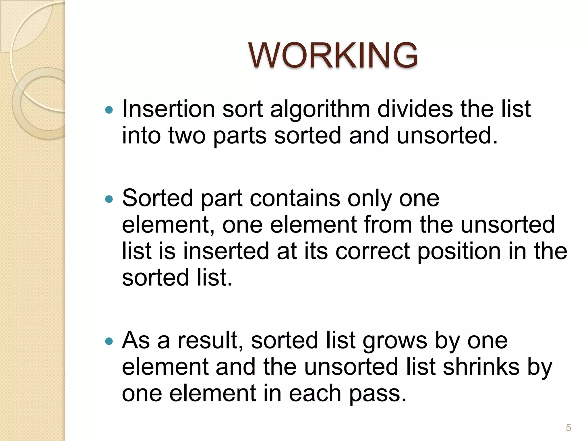 WORKING


Insertion sort algorithm divides the list
into two parts sorted and unsorted.



Sorted part contains only one
element, one element from the unsorted
list is inserted at its correct position in the
sorted list.



As a result, sorted list grows by one
element and the unsorted list shrinks by
one element in each pass.
5

 