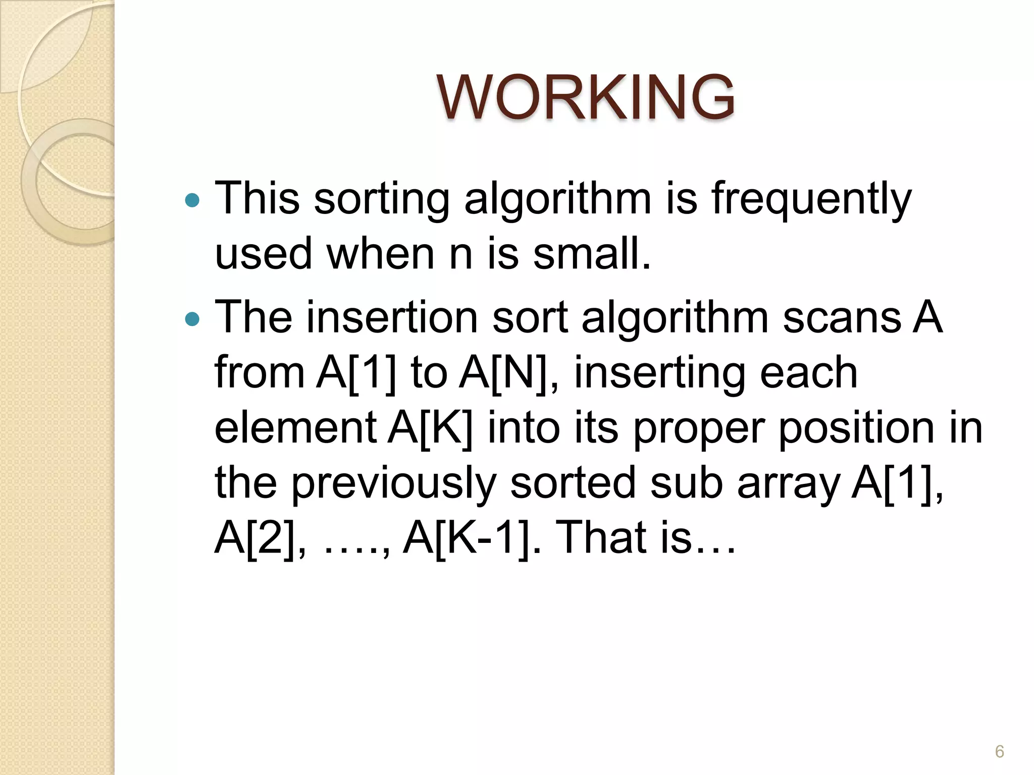 WORKING
This sorting algorithm is frequently
used when n is small.
 The insertion sort algorithm scans A
from A[1] to A[N], inserting each
element A[K] into its proper position in
the previously sorted sub array A[1],
A[2], …., A[K-1]. That is…


6

 